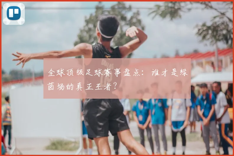 全球顶级足球赛事盘点:谁才是绿茵场的真正王者?