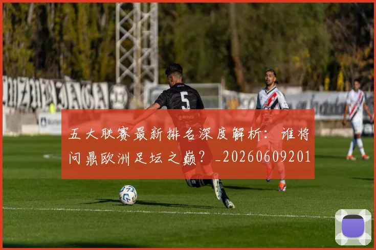 五大联赛最新排名深度解析：谁将问鼎欧洲足坛之巅？_20260609201604