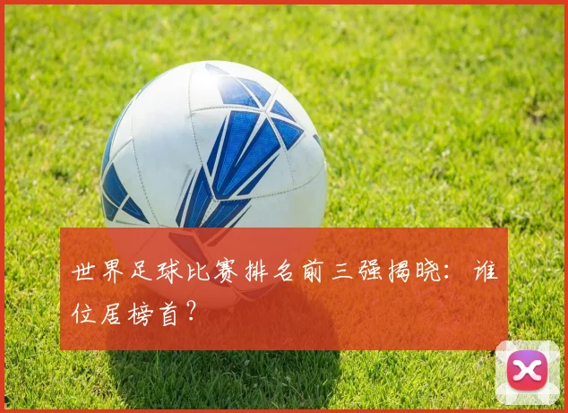 世界足球比赛排名前三强揭晓：谁位居榜首？
