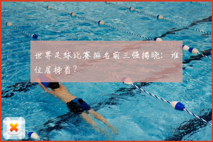 世界足球比赛排名前三强揭晓:谁位居榜首?