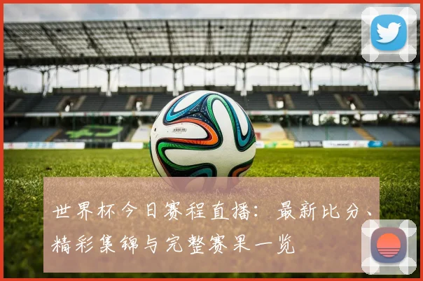 世界杯今日赛程直播:最新比分、精彩集锦与完整赛果一览