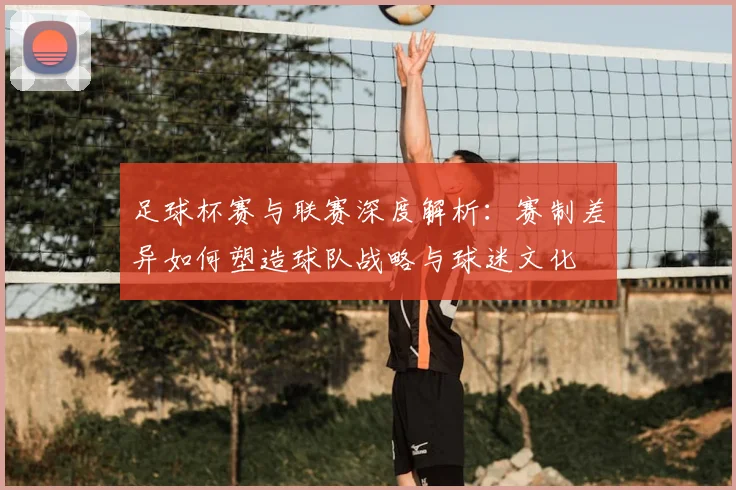足球杯赛与联赛深度解析：赛制差异如何塑造球队战略与球迷文化